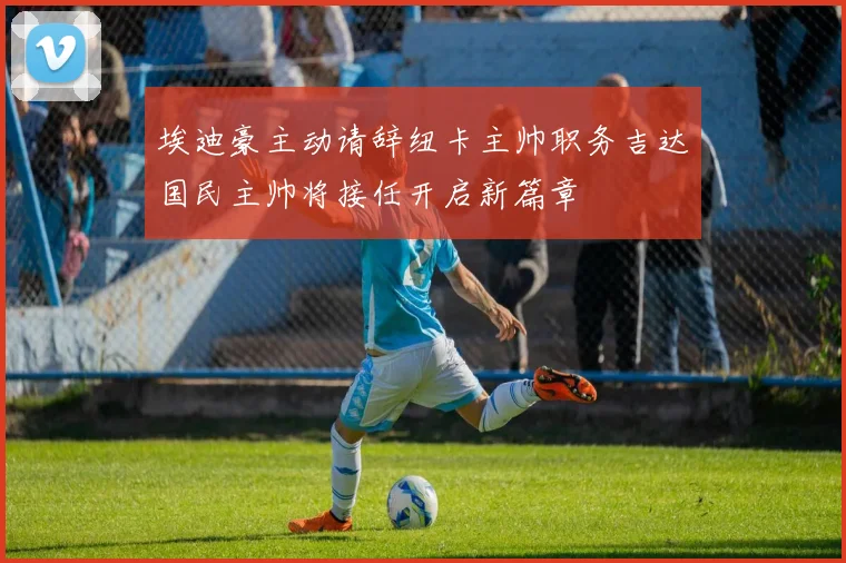 埃迪豪主动请辞纽卡主帅职务吉达国民主帅将接任开启新篇章