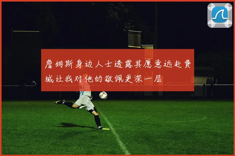 詹姆斯身边人士透露其愿意远赴费城让我对他的敬佩更深一层