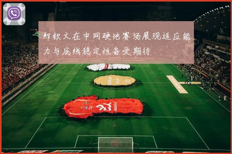 郑钦文在中网硬地赛场展现适应能力与底线稳定性备受期待