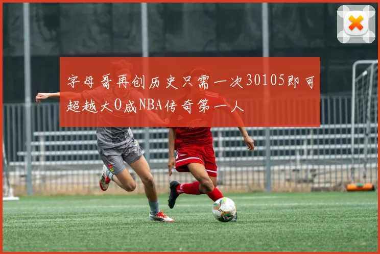 字母哥再创历史只需一次30105即可超越大O成NBA传奇第一人