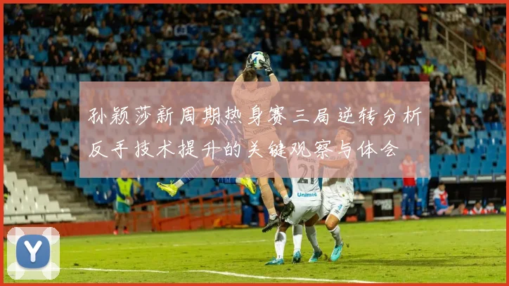 孙颖莎新周期热身赛三局逆转分析反手技术提升的关键观察与体会