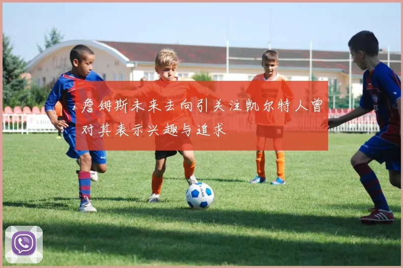 詹姆斯未来去向引关注凯尔特人曾对其表示兴趣与追求