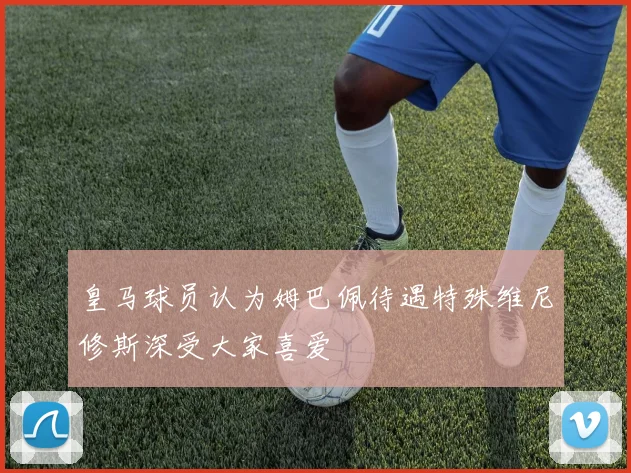 皇马球员认为姆巴佩待遇特殊维尼修斯深受大家喜爱