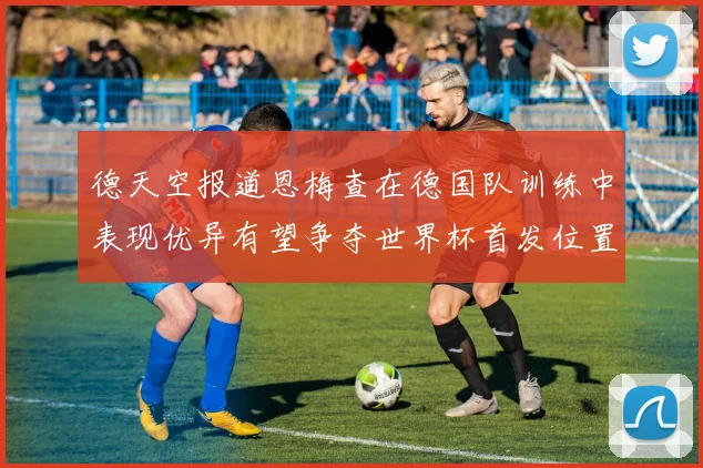 德天空报道恩梅查在德国队训练中表现优异有望争夺世界杯首发位置