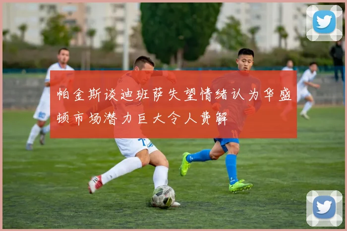 帕金斯谈迪班萨失望情绪认为华盛顿市场潜力巨大令人费解