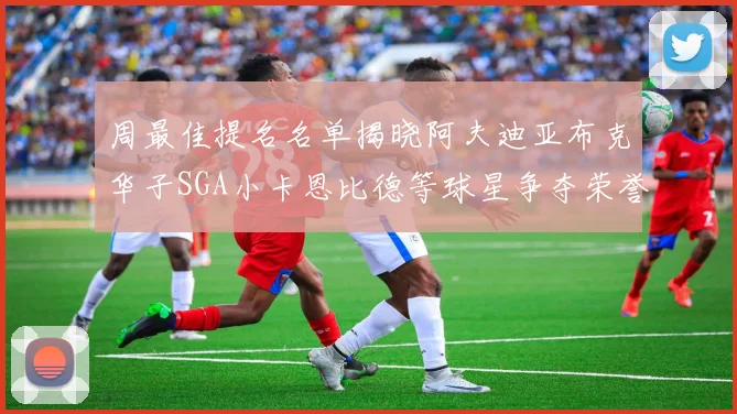 周最佳提名名单揭晓阿夫迪亚布克华子SGA小卡恩比德等球星争夺荣誉