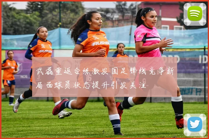 武磊重返合练激发国足锋线竞争新局面球员状态提升引发关注