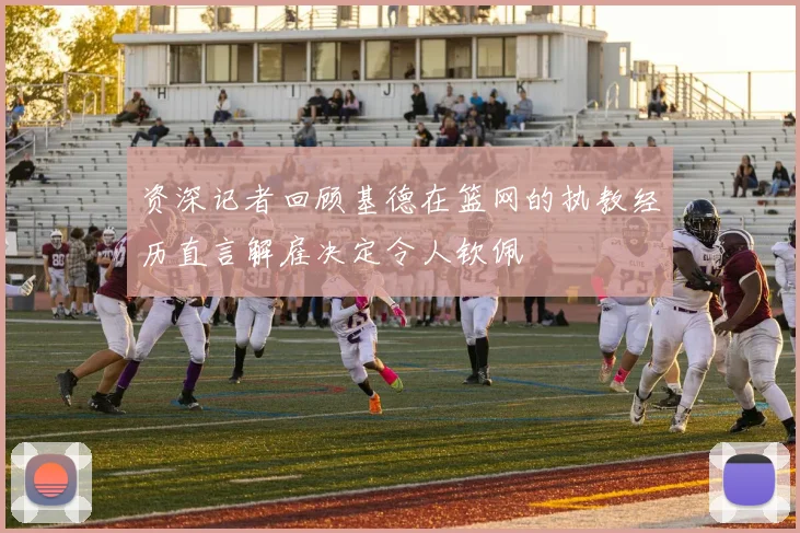 资深记者回顾基德在篮网的执教经历直言解雇决定令人钦佩