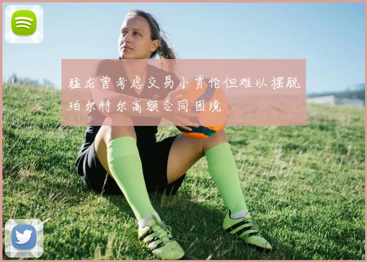 猛龙曾考虑交易小贾伦但难以摆脱珀尔特尔高额合同困境