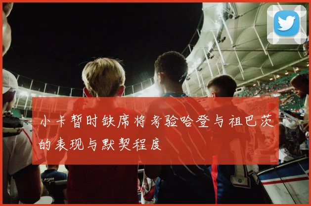 小卡暂时缺席将考验哈登与祖巴茨的表现与默契程度