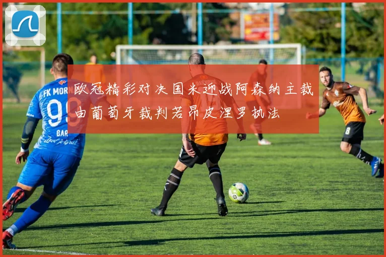 欧冠精彩对决国米迎战阿森纳主裁由葡萄牙裁判若昂皮涅罗执法