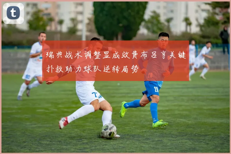 瑞典战术调整显成效费布吕亨关键扑救助力球队逆转局势