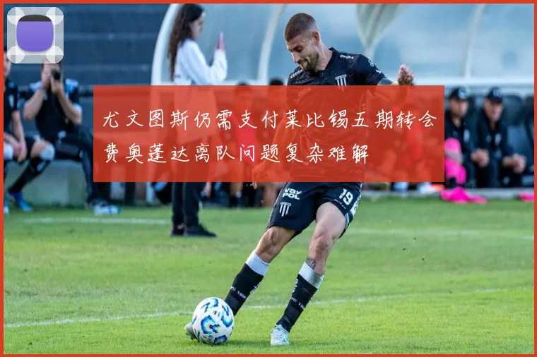 尤文图斯仍需支付莱比锡五期转会费奥蓬达离队问题复杂难解