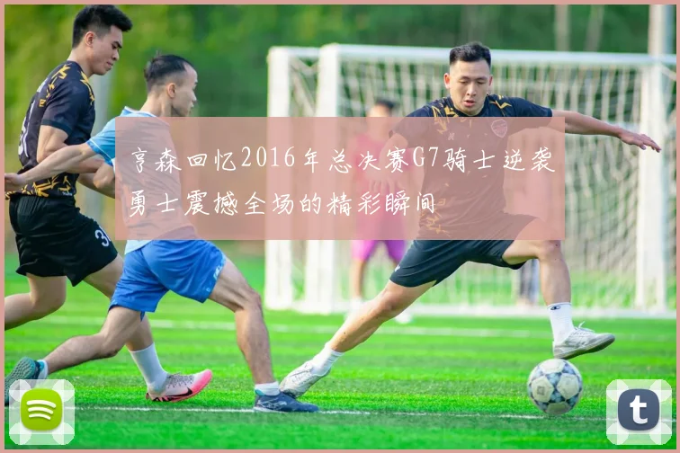 亨森回忆2016年总决赛G7骑士逆袭勇士震撼全场的精彩瞬间