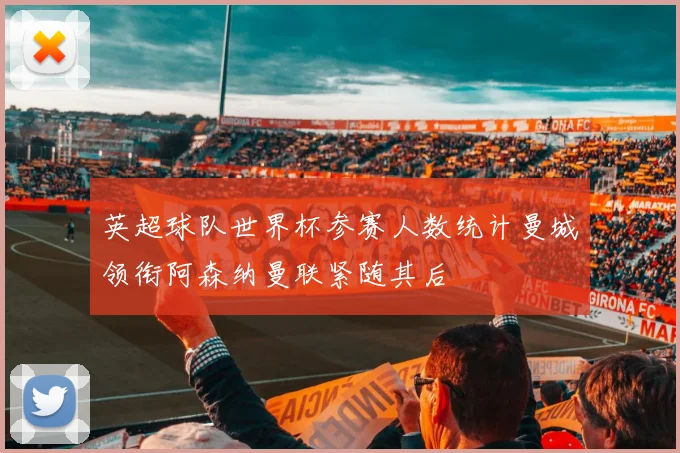 英超球队世界杯参赛人数统计曼城领衔阿森纳曼联紧随其后