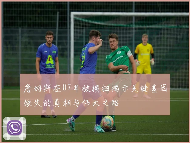 詹姆斯在07年被横扫揭示关键基因缺失的真相与伟大之路