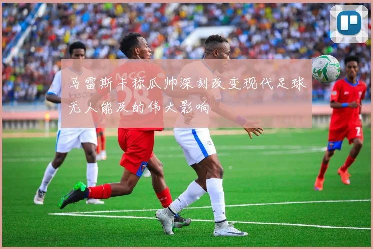 马雷斯卡称瓜帅深刻改变现代足球无人能及的伟大影响