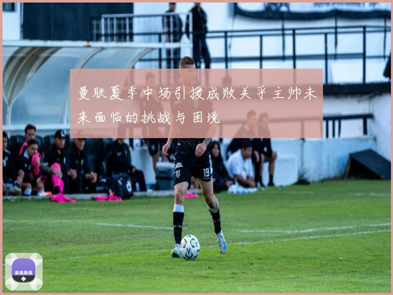 曼联夏季中场引援成败关乎主帅未来面临的挑战与困境