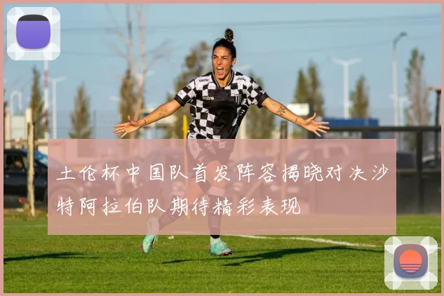 土伦杯中国队首发阵容揭晓对决沙特阿拉伯队期待精彩表现