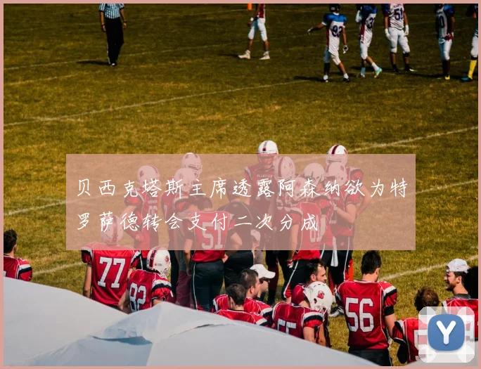贝西克塔斯主席透露阿森纳欲为特罗萨德转会支付二次分成