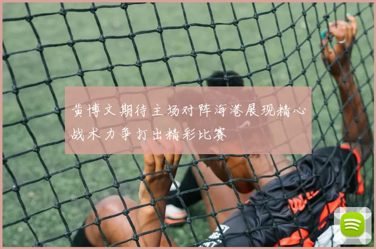 黄博文期待主场对阵海港展现精心战术力争打出精彩比赛
