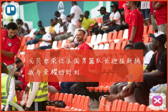 戈贝尔荣任法国男篮队长迎接新挑战与荣耀的时刻