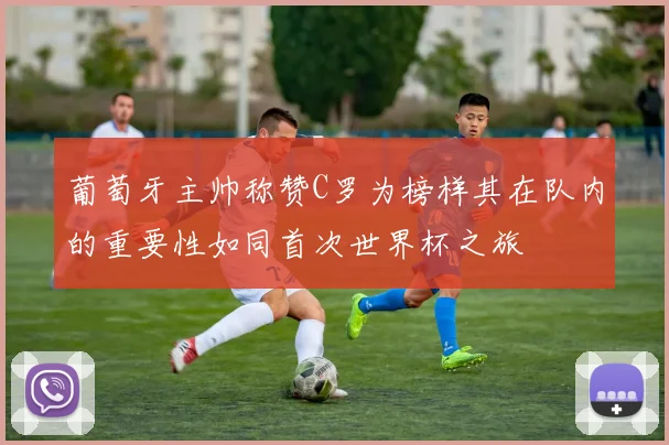 葡萄牙主帅称赞C罗为榜样其在队内的重要性如同首次世界杯之旅