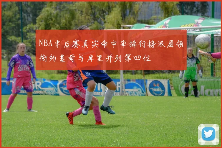 NBA季后赛真实命中率排行榜浓眉领衔约基奇与库里并列第四位
