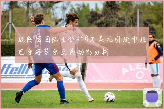 迈阿密国际出价450万美元引进中场巴尔塔萨尔交易动态分析