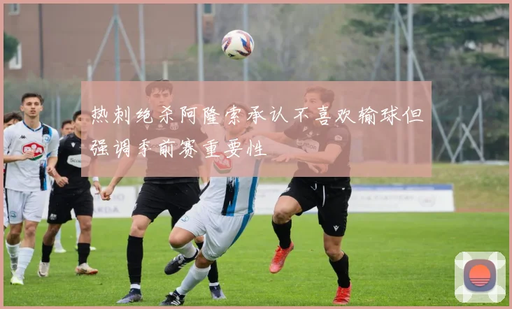 热刺绝杀阿隆索承认不喜欢输球但强调季前赛重要性