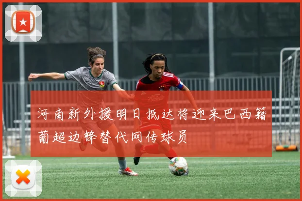 河南新外援明日抵达将迎来巴西籍葡超边锋替代网传球员
