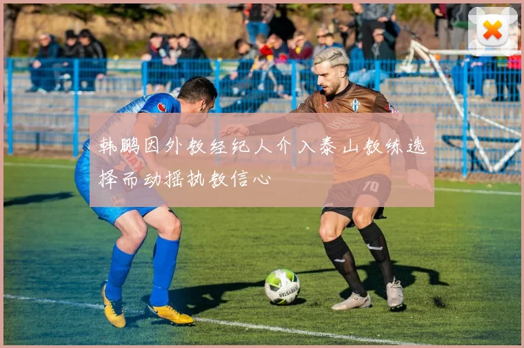 韩鹏因外教经纪人介入泰山教练选择而动摇执教信心