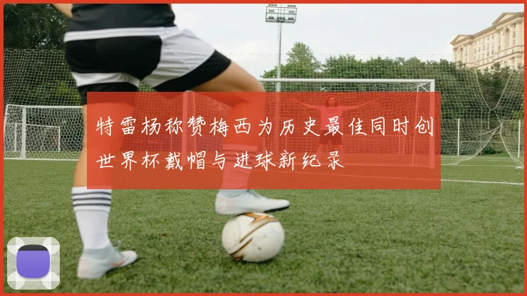 特雷杨称赞梅西为历史最佳同时创世界杯戴帽与进球新纪录