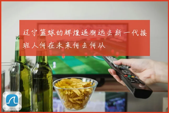 辽宁篮球的辉煌逐渐远去新一代接班人何在未来何去何从