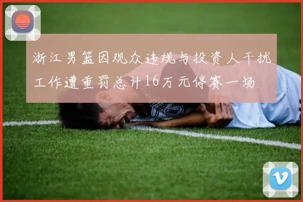 浙江男篮因观众违规与投资人干扰工作遭重罚总计16万元停赛一场
