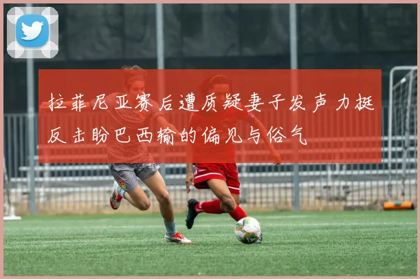 拉菲尼亚赛后遭质疑妻子发声力挺反击盼巴西输的偏见与俗气