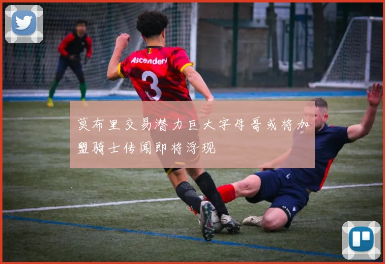 莫布里交易潜力巨大字母哥或将加盟骑士传闻即将浮现