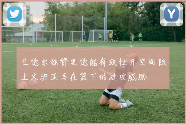 兰德尔称赞里德能有效拉开空间阻止文班亚马在篮下的进攻威胁