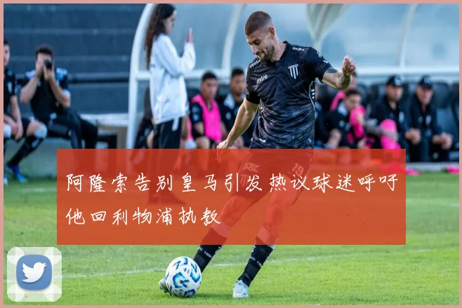 阿隆索告别皇马引发热议球迷呼吁他回利物浦执教